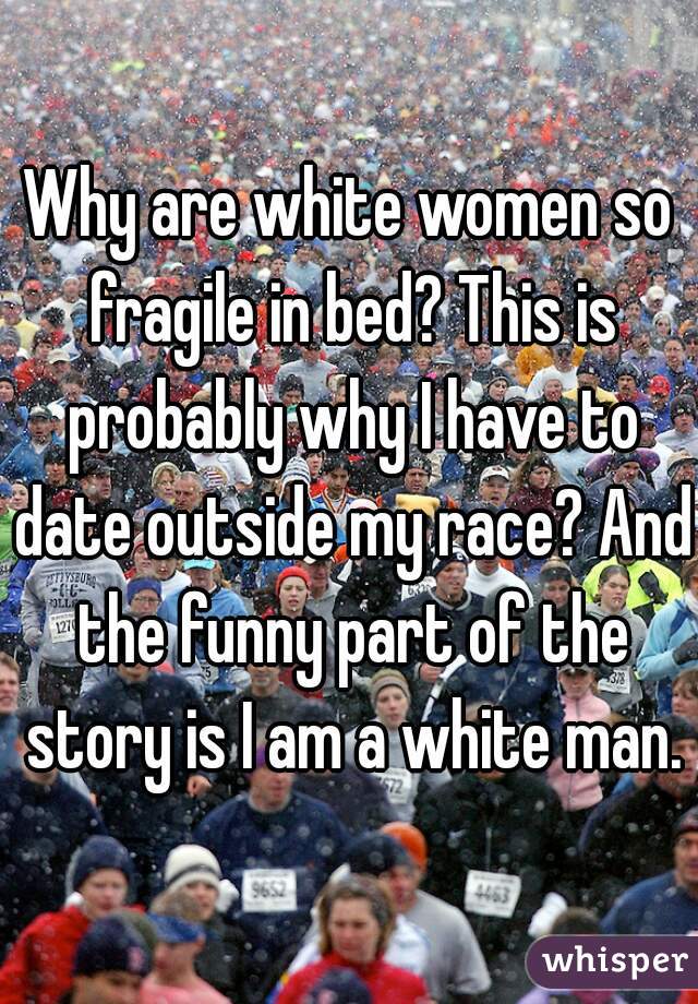 Why are white women so fragile in bed? This is probably why I have to date outside my race? And the funny part of the story is I am a white man.