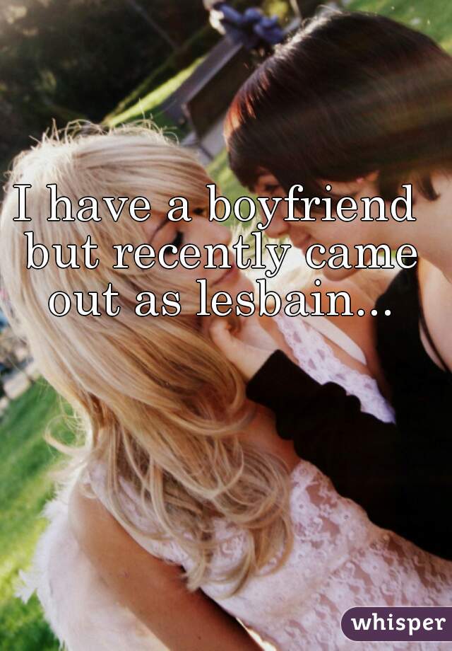 I have a boyfriend but recently came out as lesbain...