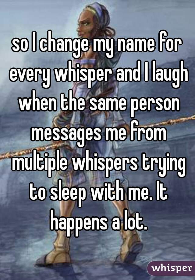 so I change my name for every whisper and I laugh when the same person messages me from multiple whispers trying to sleep with me. It happens a lot.