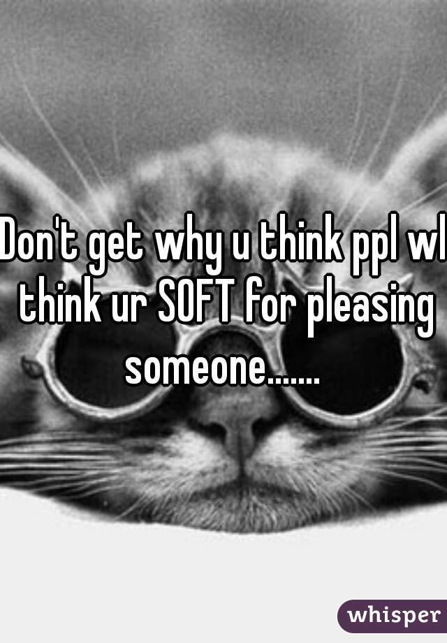 Don't get why u think ppl wl think ur SOFT for pleasing someone....... 