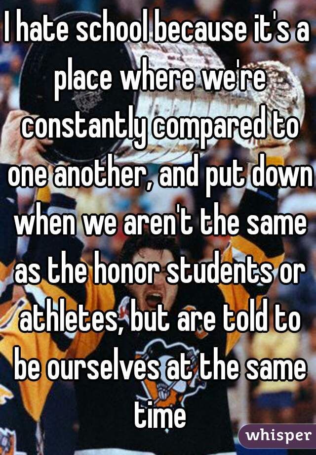 I hate school because it's a place where we're constantly compared to one another, and put down when we aren't the same as the honor students or athletes, but are told to be ourselves at the same time