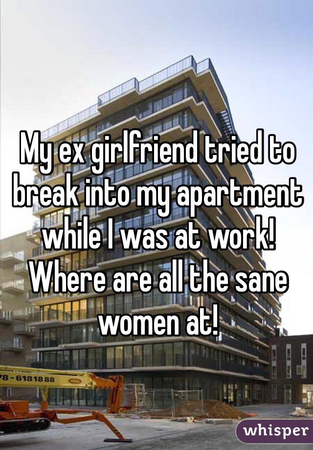 My ex girlfriend tried to break into my apartment while I was at work! Where are all the sane women at! 