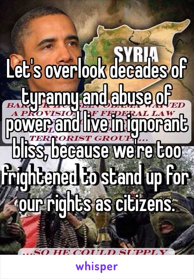 Let's overlook decades of tyranny and abuse of power and live in ignorant bliss, because we're too frightened to stand up for our rights as citizens.  