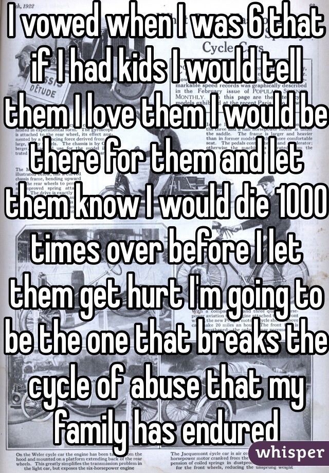 I vowed when I was 6 that if I had kids I would tell them I love them I would be there for them and let them know I would die 1000 times over before I let them get hurt I'm going to be the one that breaks the cycle of abuse that my family has endured 