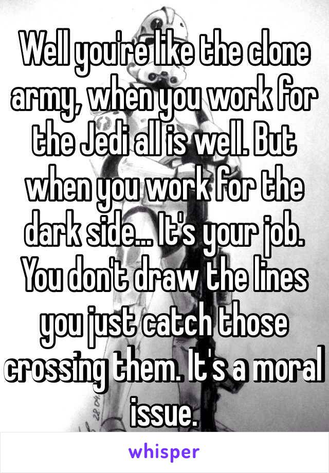 Well you're like the clone army, when you work for the Jedi all is well. But when you work for the dark side... It's your job. You don't draw the lines you just catch those crossing them. It's a moral issue. 