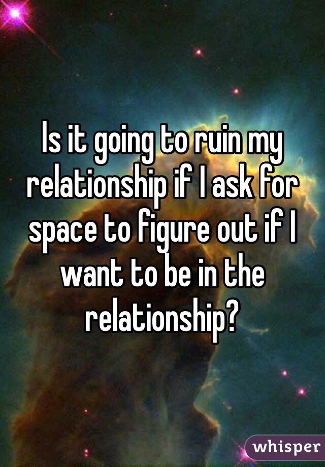 Is it going to ruin my relationship if I ask for space to figure out if I want to be in the relationship?