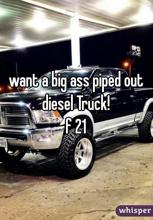 want a big ass piped out diesel Truck! 
f 21
