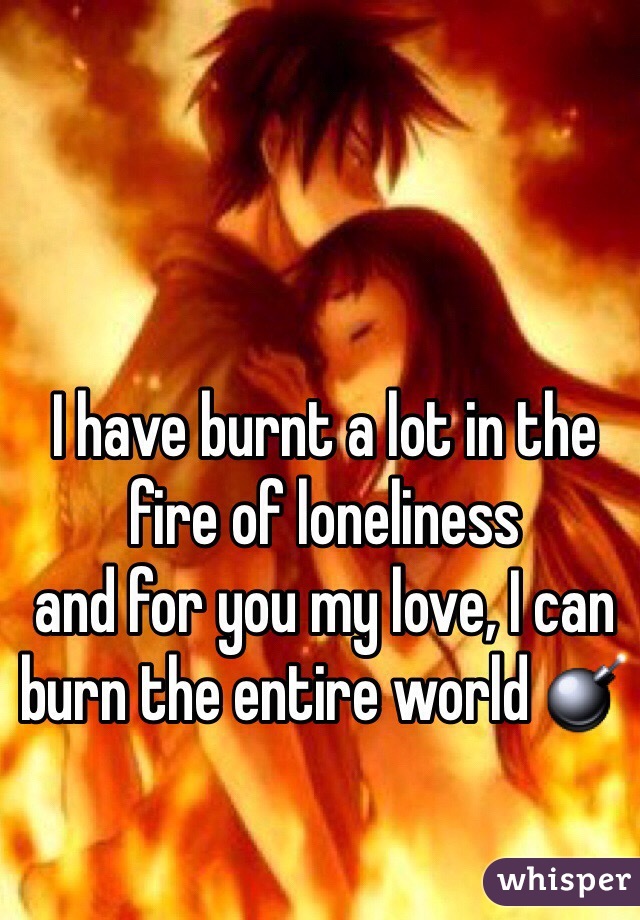 I have burnt a lot in the fire of loneliness 
and for you my love, I can burn the entire world 💣