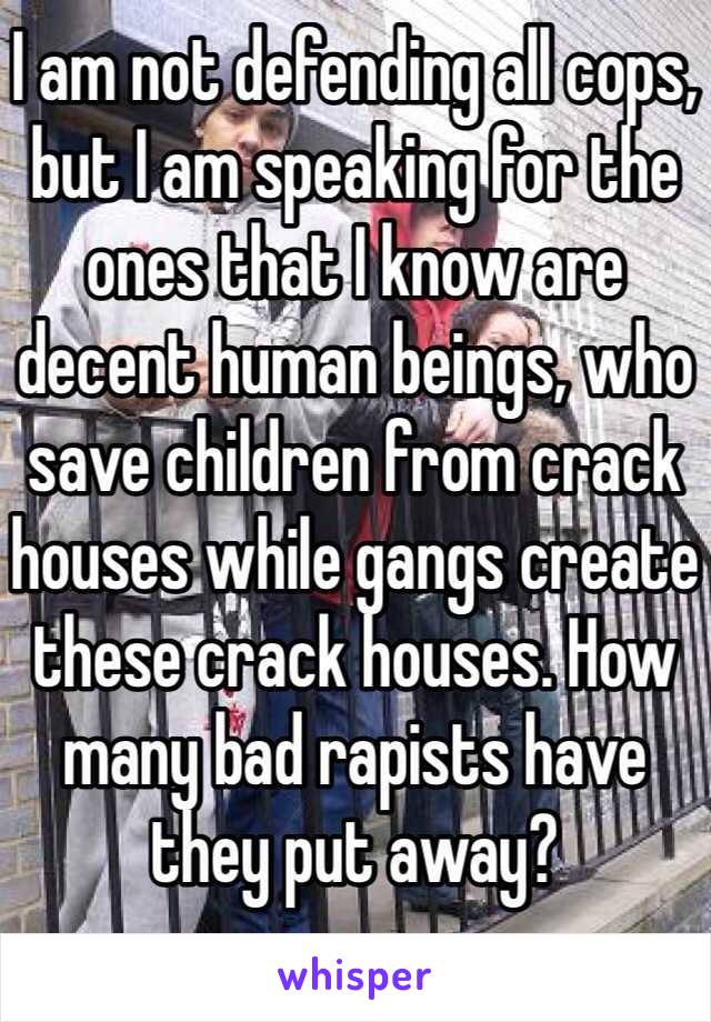 I am not defending all cops, but I am speaking for the ones that I know are decent human beings, who save children from crack houses while gangs create these crack houses. How many bad rapists have they put away? 