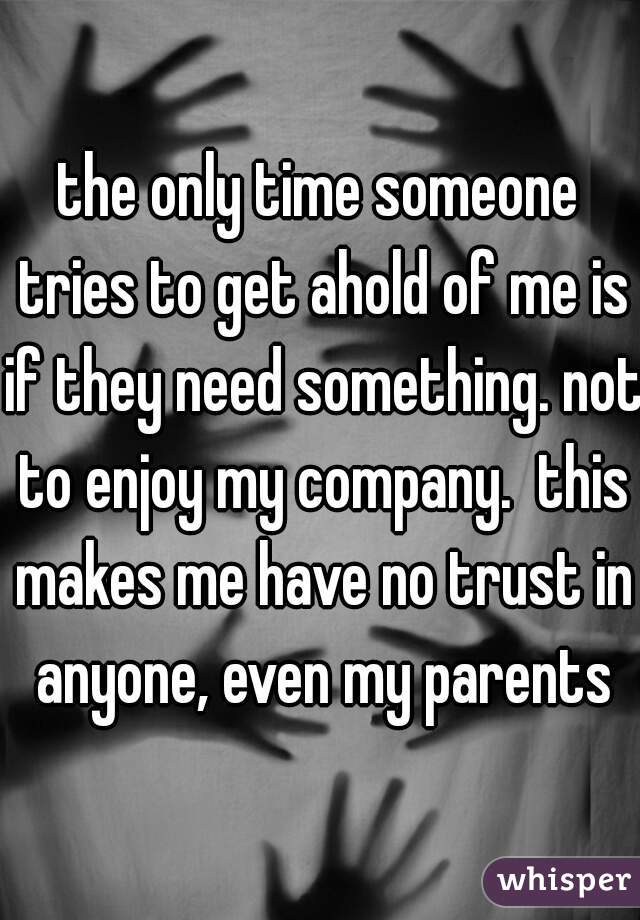 the only time someone tries to get ahold of me is if they need something. not to enjoy my company.  this makes me have no trust in anyone, even my parents