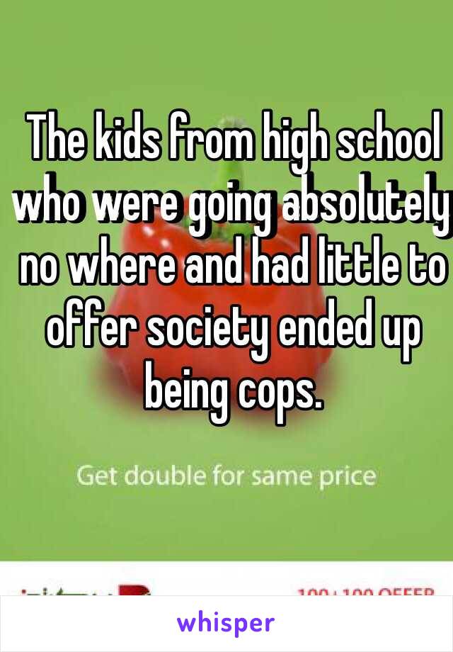 The kids from high school who were going absolutely no where and had little to offer society ended up being cops. 