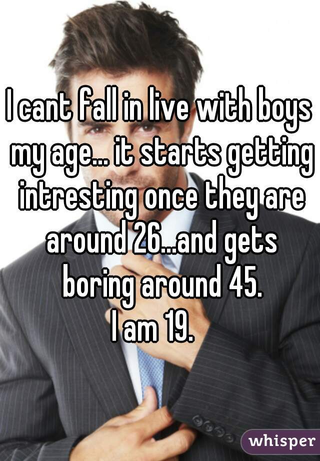 I cant fall in live with boys my age... it starts getting intresting once they are around 26...and gets boring around 45.
 I am 19.   