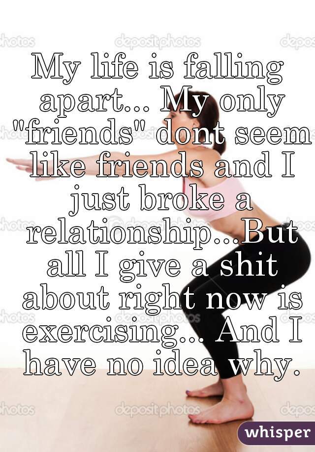 My life is falling apart... My only "friends" dont seem like friends and I just broke a relationship...But all I give a shit about right now is exercising... And I have no idea why.