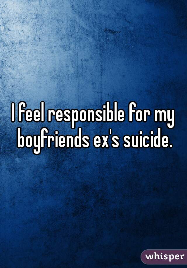 I feel responsible for my boyfriends ex's suicide.