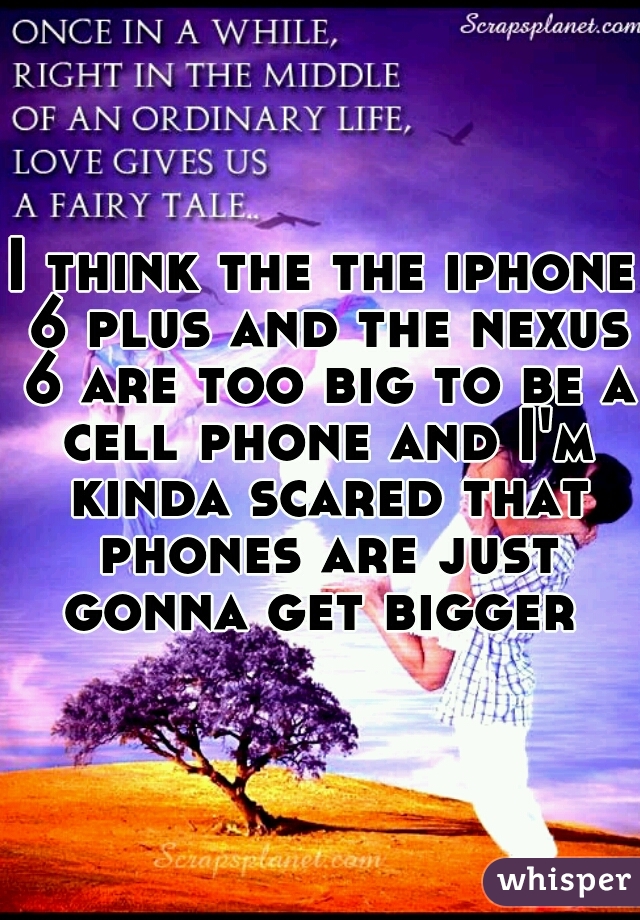 I think the the iphone 6 plus and the nexus 6 are too big to be a cell phone and I'm kinda scared that phones are just gonna get bigger 