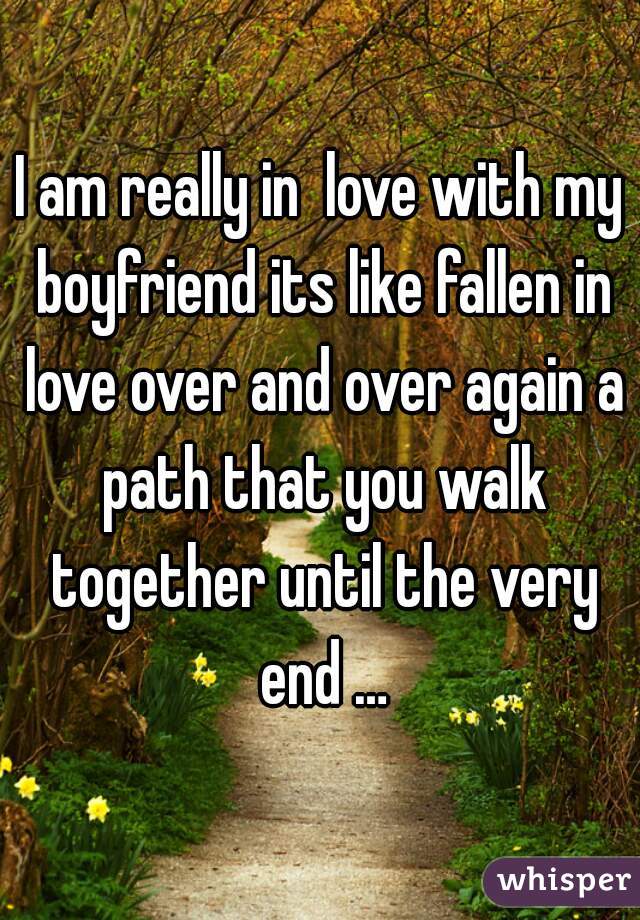 I am really in  love with my boyfriend its like fallen in love over and over again a path that you walk together until the very end …