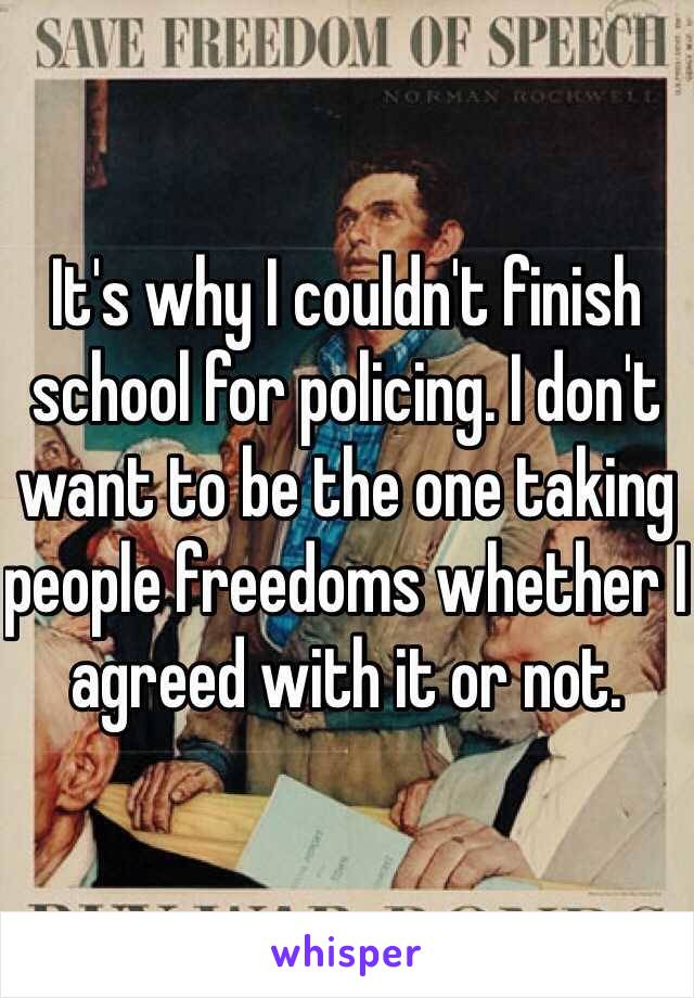 It's why I couldn't finish school for policing. I don't want to be the one taking people freedoms whether I agreed with it or not. 