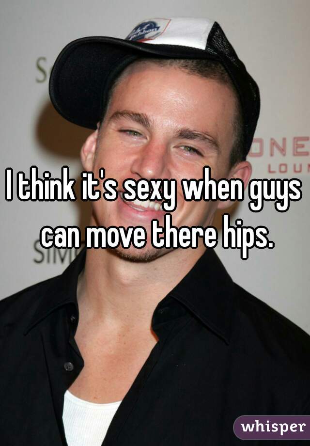 I think it's sexy when guys can move there hips.