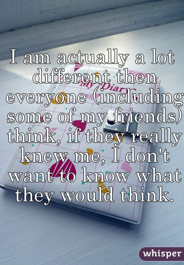 I am actually a lot different then everyone (including some of my friends) think, if they really knew me, I don't want to know what they would think.