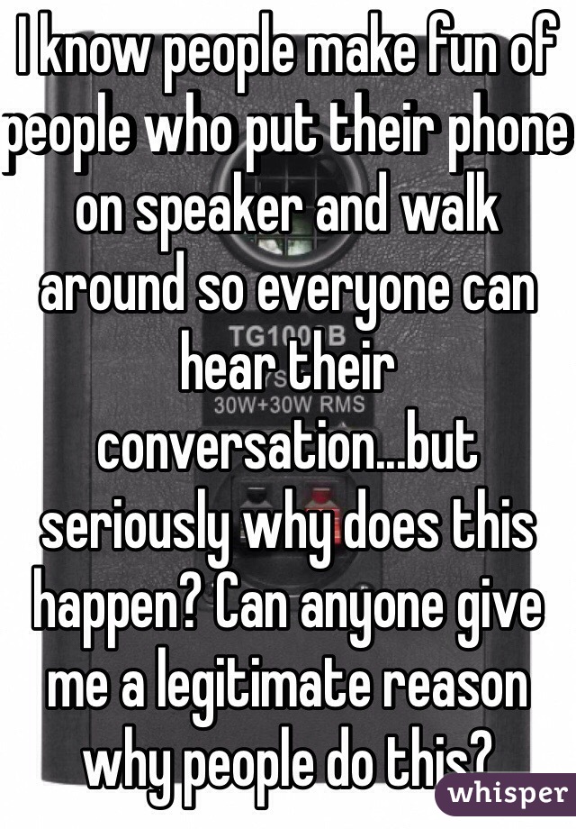 I know people make fun of people who put their phone on speaker and walk around so everyone can hear their conversation...but seriously why does this happen? Can anyone give me a legitimate reason why people do this?