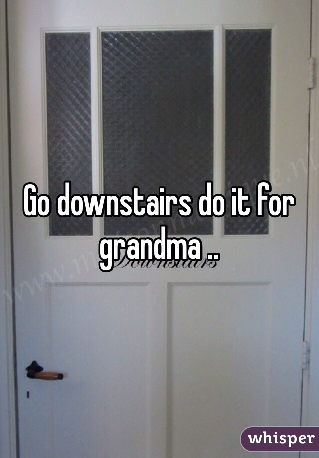 Go downstairs do it for grandma ..
