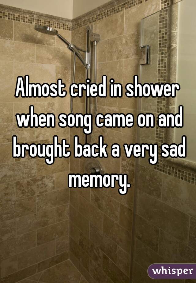 Almost cried in shower when song came on and brought back a very sad memory.