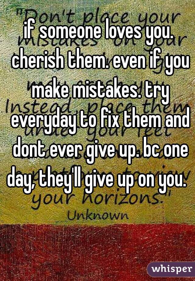 if someone loves you. cherish them. even if you make mistakes. try everyday to fix them and dont ever give up. bc one day, they'll give up on you.  