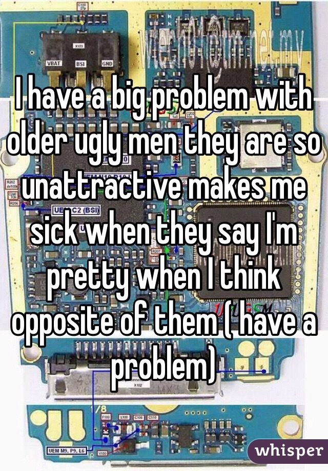 I have a big problem with older ugly men they are so unattractive makes me sick when they say I'm pretty when I think opposite of them ( have a problem) 
