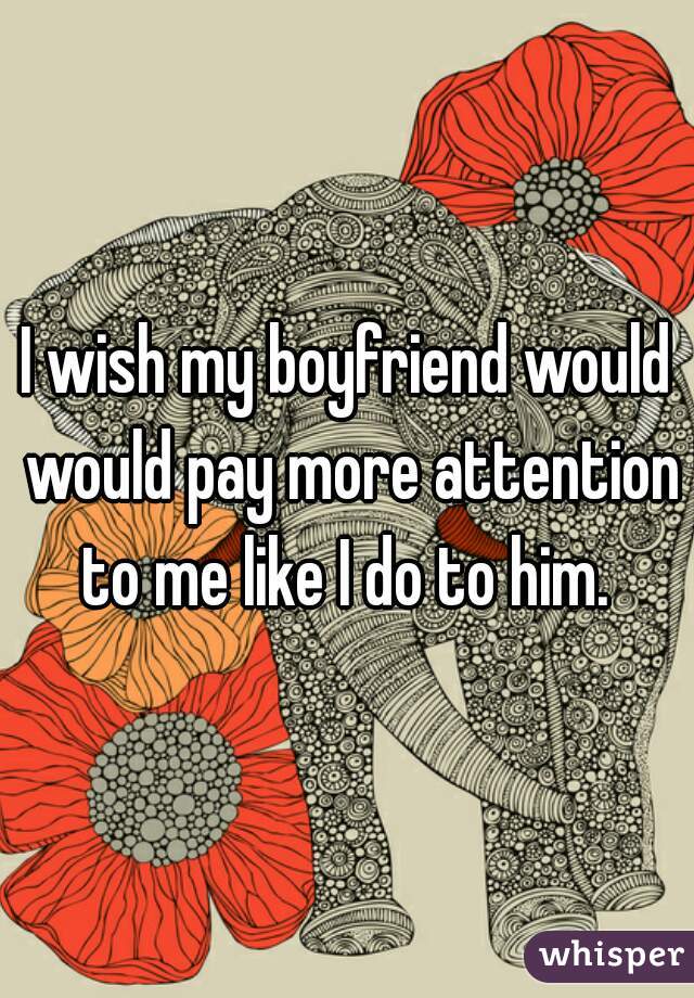 I wish my boyfriend would would pay more attention to me like I do to him. 