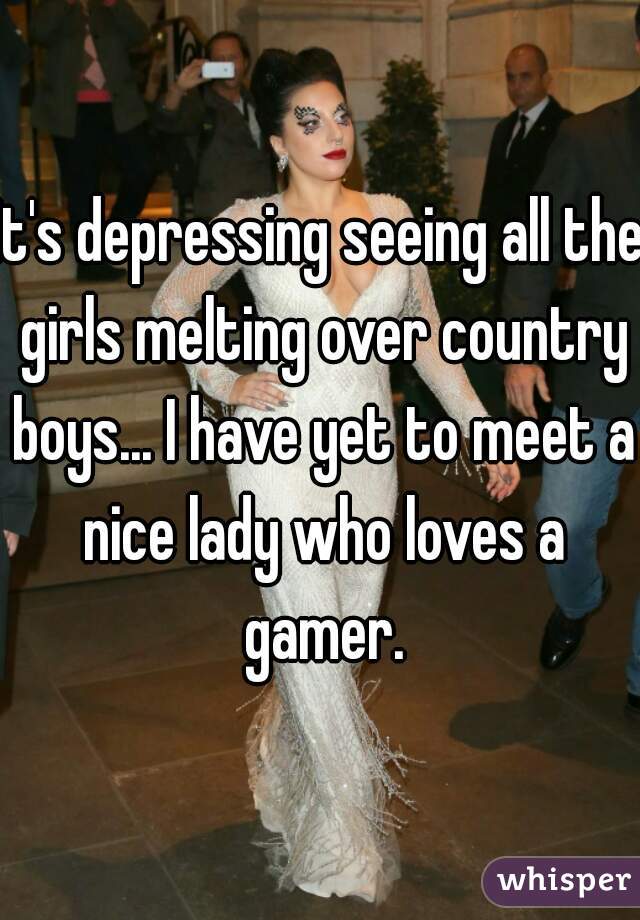 It's depressing seeing all the girls melting over country boys... I have yet to meet a nice lady who loves a gamer.