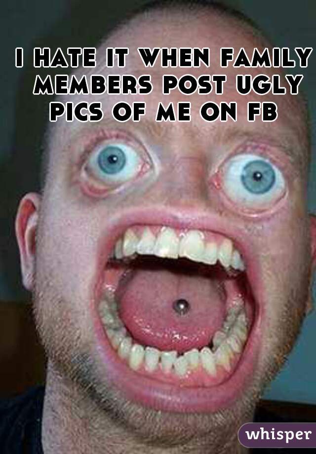 i hate it when family members post ugly pics of me on fb 