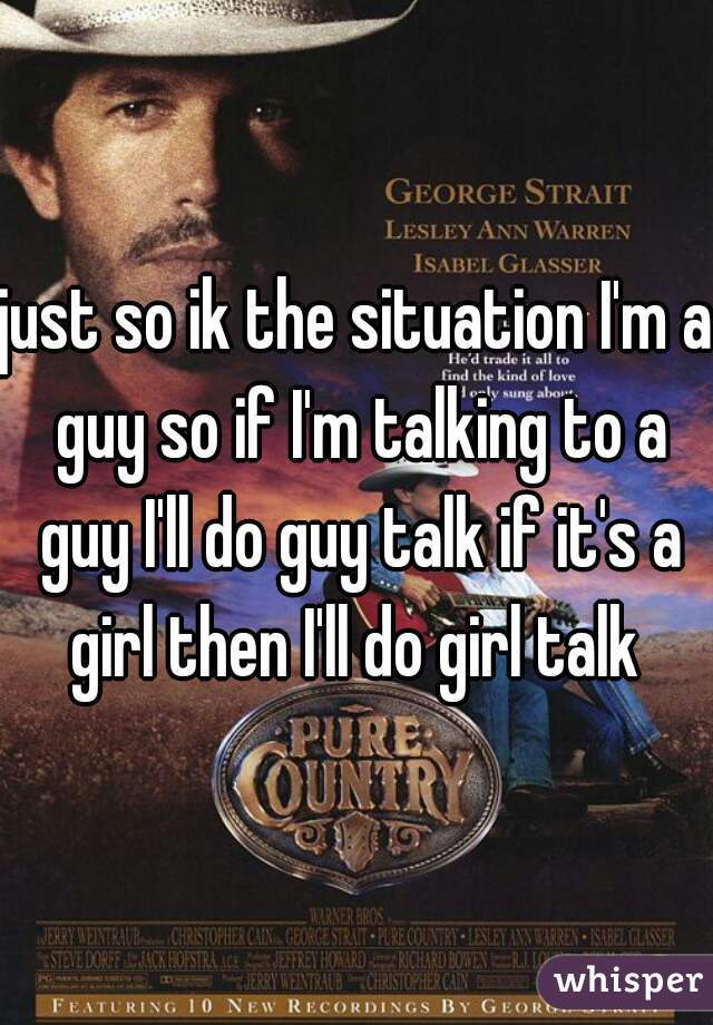 just so ik the situation I'm a guy so if I'm talking to a guy I'll do guy talk if it's a girl then I'll do girl talk 