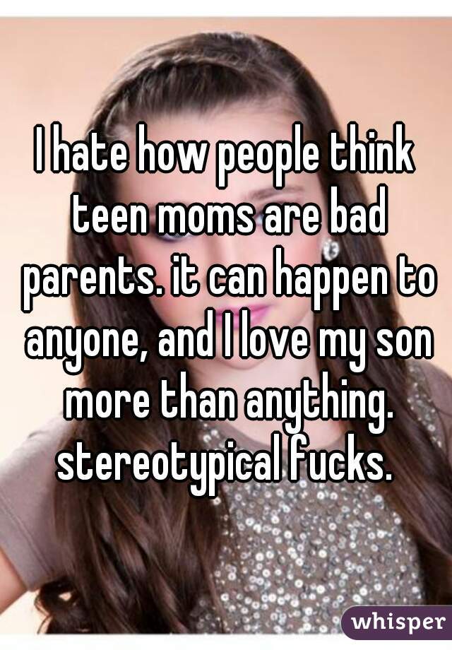 I hate how people think teen moms are bad parents. it can happen to anyone, and I love my son more than anything. stereotypical fucks. 