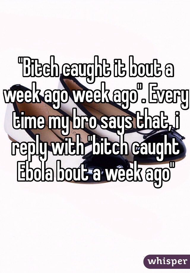 "Bitch caught it bout a week ago week ago". Every time my bro says that, i reply with "bitch caught Ebola bout a week ago" 