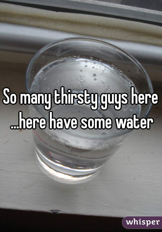 So many thirsty guys here ...here have some water