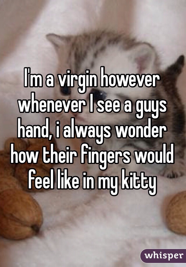 I'm a virgin however whenever I see a guys hand, i always wonder how their fingers would feel like in my kitty