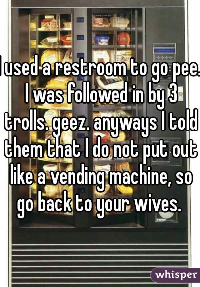 I used a restroom to go pee. I was followed in by 3 trolls. geez. anyways I told them that I do not put out like a vending machine, so go back to your wives. 