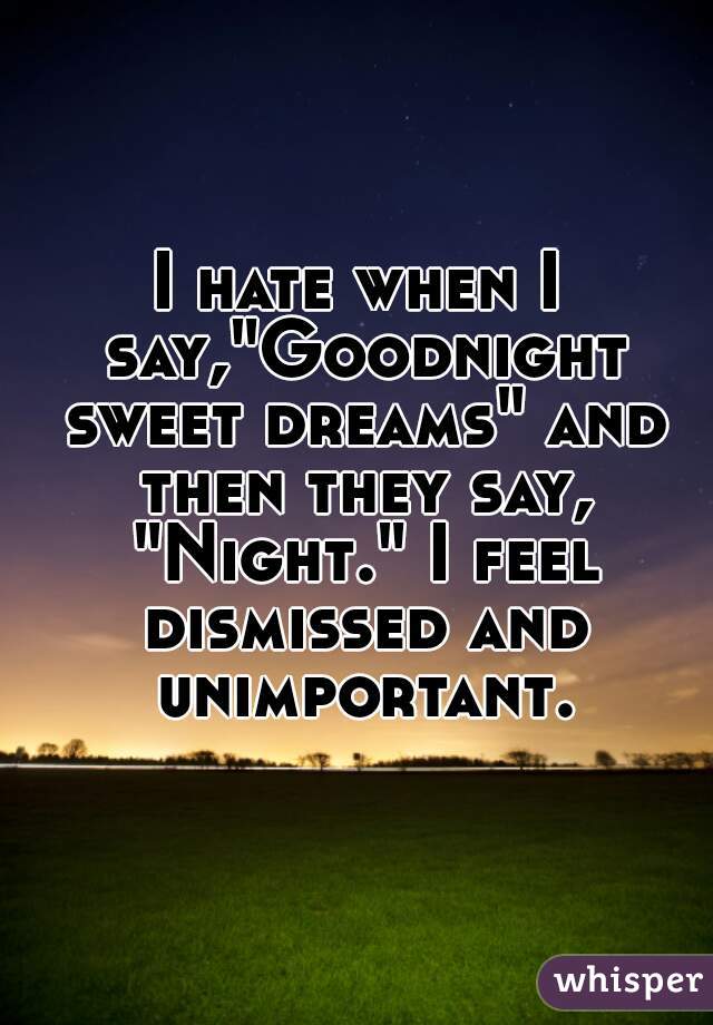 I hate when I say,"Goodnight sweet dreams" and then they say, "Night." I feel dismissed and unimportant.
