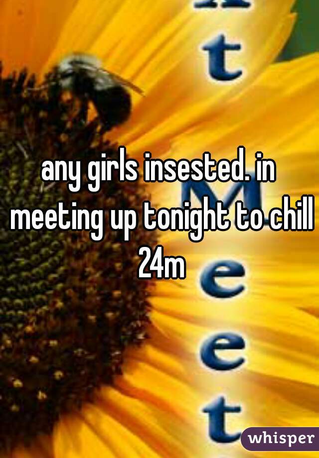 any girls insested. in meeting up tonight to chill 24m