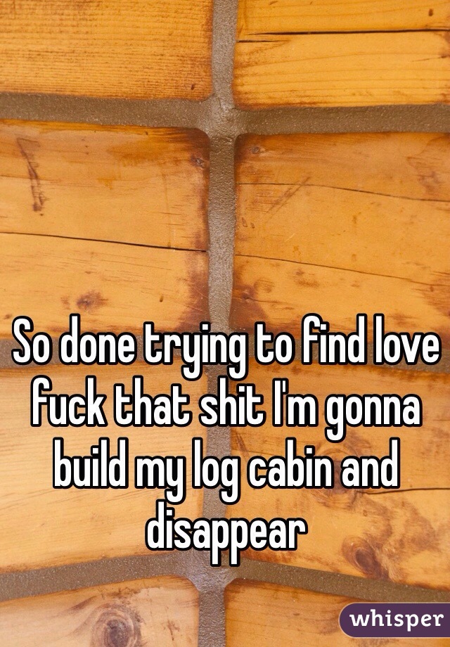 So done trying to find love fuck that shit I'm gonna build my log cabin and disappear 