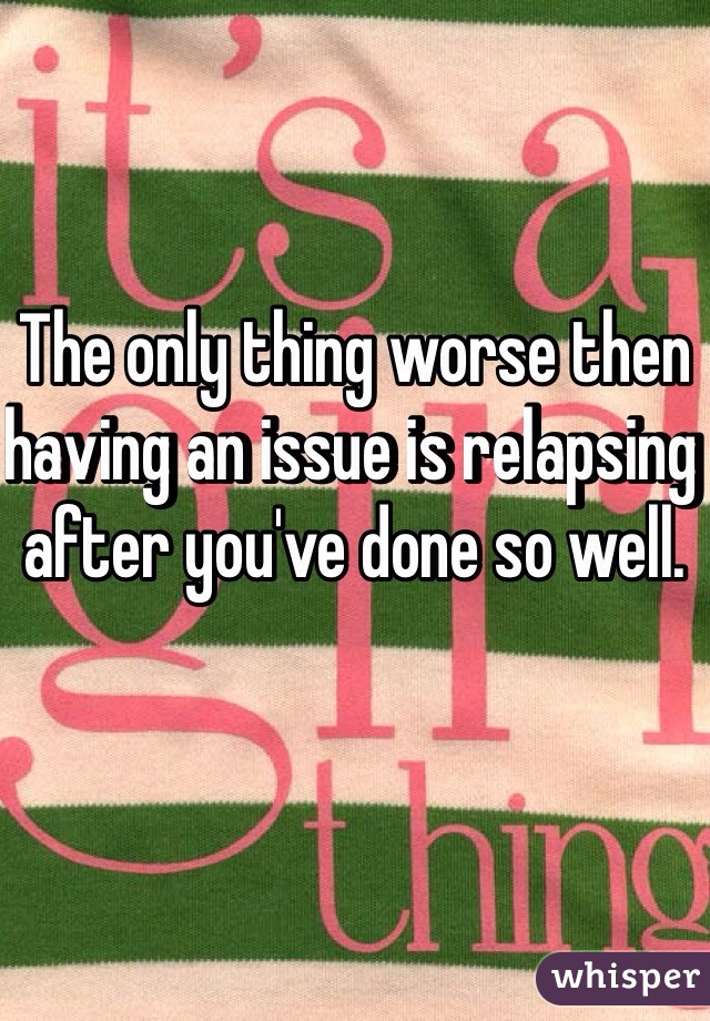 The only thing worse then having an issue is relapsing after you've done so well. 