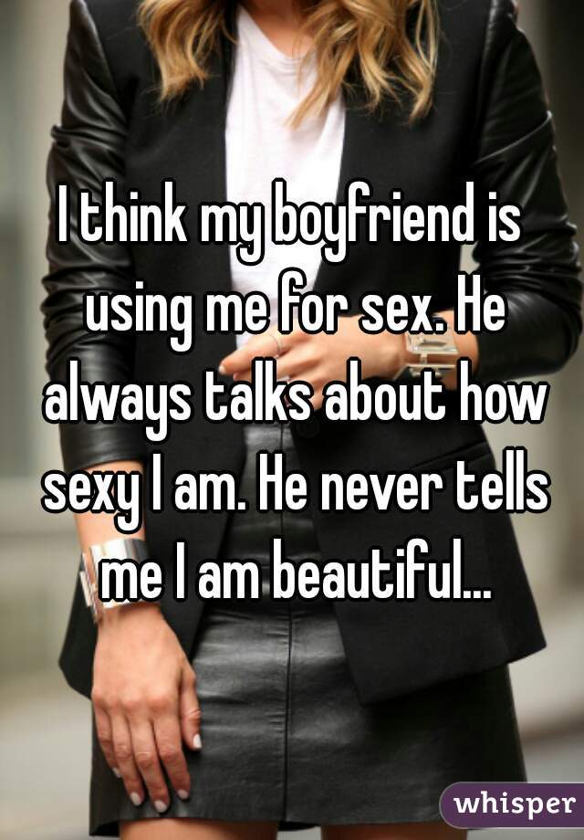 I think my boyfriend is using me for sex. He always talks about how sexy I am. He never tells me I am beautiful...
