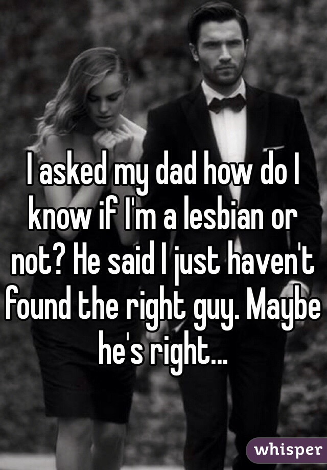 I asked my dad how do I know if I'm a lesbian or not? He said I just haven't found the right guy. Maybe he's right... 