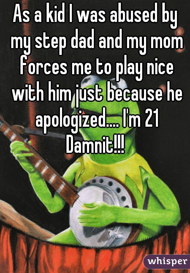 As a kid I was abused by my step dad and my mom forces me to play nice with him just because he apologized.... I'm 21 Damnit!!! 