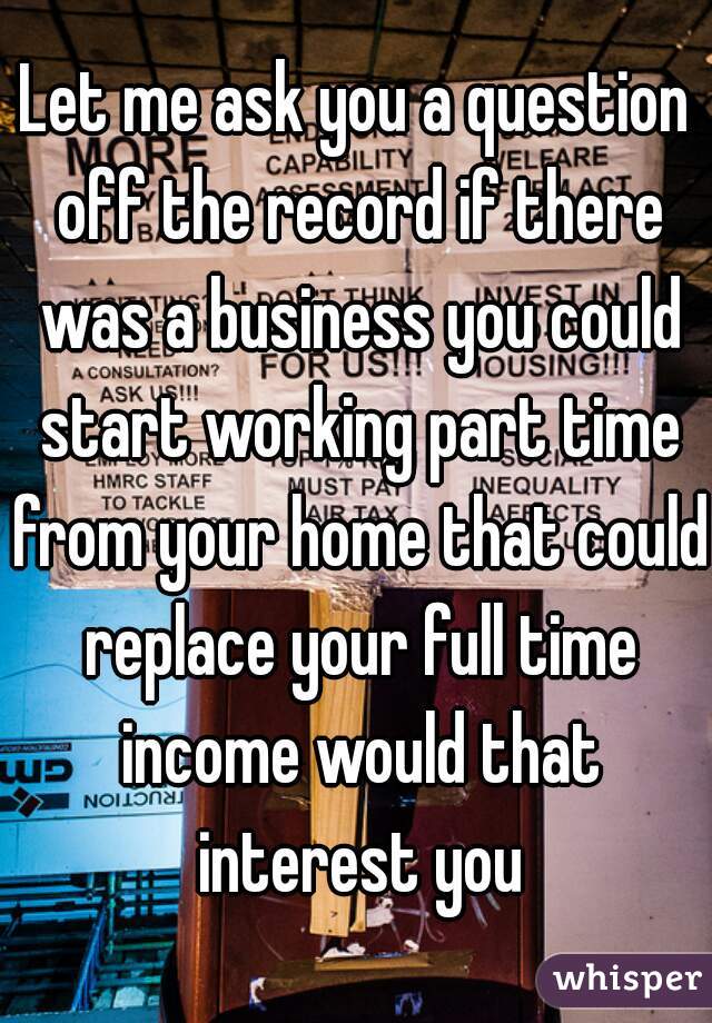 Let me ask you a question off the record if there was a business you could start working part time from your home that could replace your full time income would that interest you