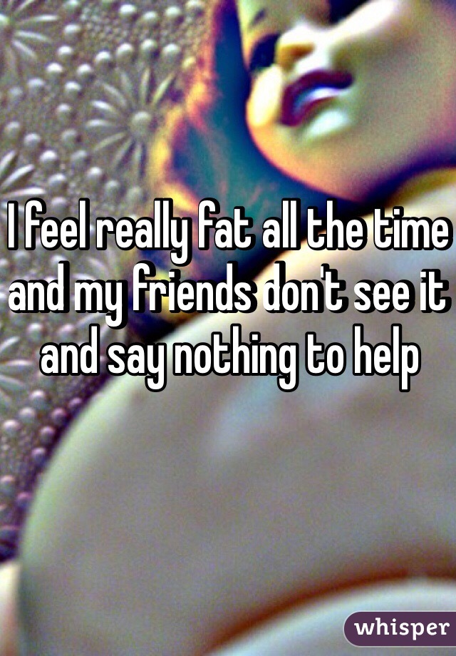 I feel really fat all the time and my friends don't see it and say nothing to help