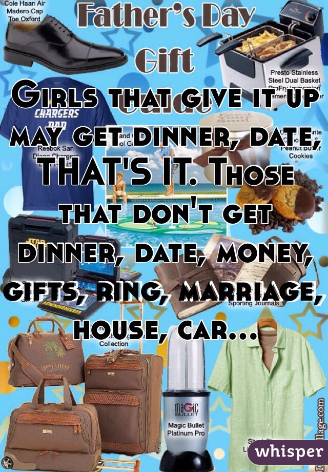 Girls that give it up may get dinner, date, THAT'S IT. Those that don't get dinner, date, money, gifts, ring, marriage, house, car...