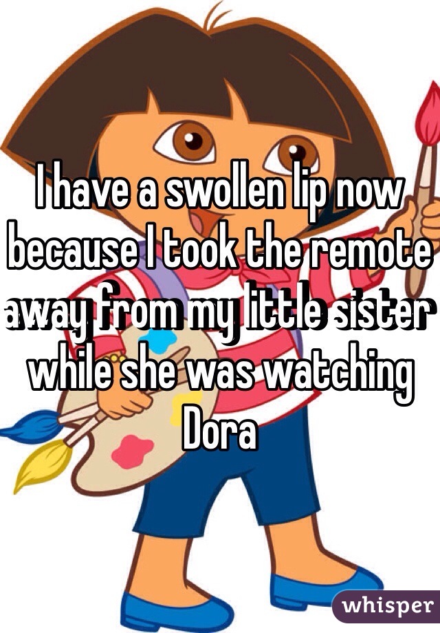 I have a swollen lip now because I took the remote away from my little sister while she was watching Dora 