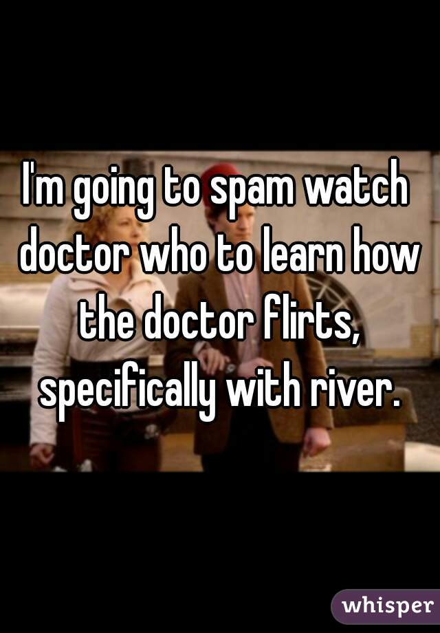 I'm going to spam watch doctor who to learn how the doctor flirts, specifically with river.