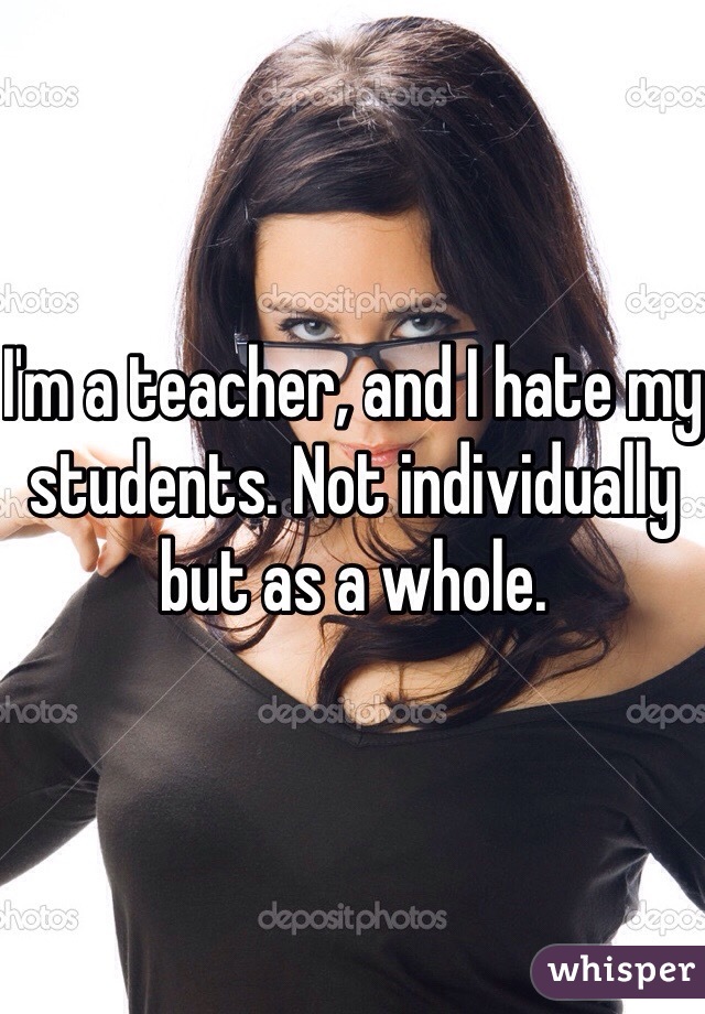 I'm a teacher, and I hate my students. Not individually but as a whole. 